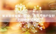 聚游游戏客服：专业、高效与用户友好的游戏体验保障