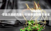 李嘉华游戏直播：引领潮流的电竞新星