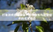 打鱼游戏直播设备：游戏娱乐与直播技术的完美结合