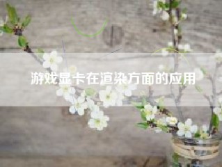 游戏显卡在渲染方面的应用