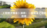 《荒野大镖客》游戏：一段荒芜之地的传奇