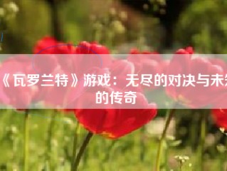 《瓦罗兰特》游戏：无尽的对决与未知的传奇