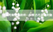 《真龙霸业》游戏：探索古代战争的魅力