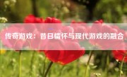 传奇游戏：昔日情怀与现代游戏的融合