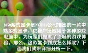 1050游戏显卡是NVIDIA公司推出的一款中端游戏显卡，它被广泛应用于各种游戏电脑中，为玩家们提供了流畅的游戏体验。那么，这款显卡到底怎么样呢？下面我们就来详细分析一下。