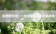 喜团团游戏：一份全新的社交游戏体验