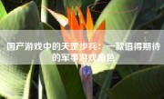 国产游戏中的天罡步兵：一款值得期待的军事游戏角色