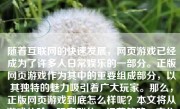 随着互联网的快速发展，网页游戏已经成为了许多人日常娱乐的一部分。正版网页游戏作为其中的重要组成部分，以其独特的魅力吸引着广大玩家。那么，正版网页游戏到底怎么样呢？本文将从游戏体验、玩家群体、运营策略、文化影响等多个角度，为大家探讨正版网页游戏的优点与特色。