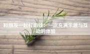 和朋友一起打游戏：一次充满乐趣与互动的体验