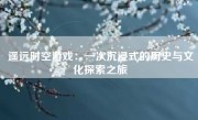 遥远时空游戏：一次沉浸式的历史与文化探索之旅