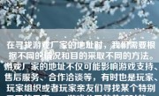 在寻找游戏厂家的地址时，我们需要根据不同的情况和目的采取不同的方法。游戏厂家的地址不仅可能影响游戏支持、售后服务、合作洽谈等，有时也是玩家、玩家组织或者玩家亲友们寻找某个特别重要的元素——游戏公司的总部时的一个步骤。在以下的文字中，我将介绍如何有效并正确地找到游戏厂家的地址。