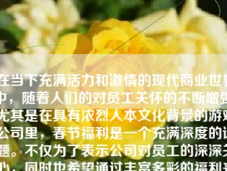 在当下充满活力和激情的现代商业世界中，随着人们的对员工关怀的不断增强，尤其是在具有浓烈人本文化背景的游戏公司里，春节福利是一个充满深度的话题。不仅为了表示公司对员工的深深关心，同时也希望通过丰富多彩的福利来激励员工，提升其工作热情和团队凝聚力。本文将详细探讨游戏公司春节福利的现状、重要性以及其如何具体实施。