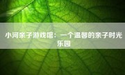 小河亲子游戏馆：一个温馨的亲子时光乐园