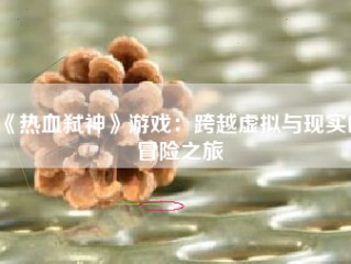 《热血弑神》游戏：跨越虚拟与现实的冒险之旅