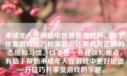 未成年人在游戏中想要获得胜利，除了依靠游戏技巧和策略，还需要有正确的态度和习惯。以下是一些建议和观点，有助于帮助未成年人在游戏中更好地提升技巧并享受游戏的乐趣。