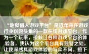 “地狱猎人游戏平台”是近年来在游戏行业崭露头角的一款在线游戏平台。作为一个玩家，接触过各种游戏平台的体验者，我认为这个平台具有独特之处，让我深感其游戏体验的与众不同。接下来，我将详细介绍关于“地狱猎人游戏平台”的各个方面。