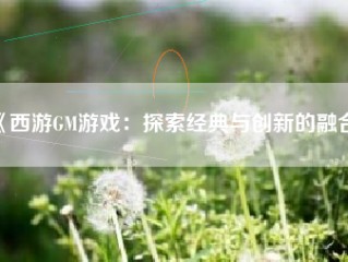 《西游GM游戏：探索经典与创新的融合》