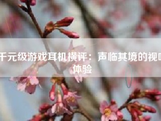 千元级游戏耳机横评：声临其境的视听体验