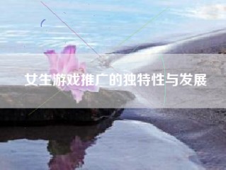 女生游戏推广的独特性与发展