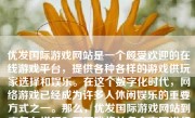 优发国际游戏网站是一个颇受欢迎的在线游戏平台，提供各种各样的游戏供玩家选择和娱乐。在这个数字化时代，网络游戏已经成为许多人休闲娱乐的重要方式之一。那么，优发国际游戏网站到底怎么样呢？下面我将从多个方面进行详细的分析和评价。