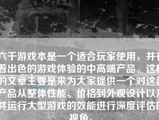 六千游戏本是一个适合玩家使用，并有着出色的游戏体验的中高端产品。这样的文章主要是来为大家提供一个对这款产品从整体性能、价格到外观设计以及其运行大型游戏的效能进行深度评估的视角。