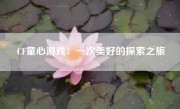 CF童心游戏：一次美好的探索之旅
