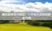 腾讯游戏发行岗位：一个引人注目的职业方向