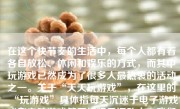 在这个快节奏的生活中，每个人都有着各自放松、休闲和娱乐的方式，而其中玩游戏已然成为了很多人最热衷的活动之一。关于“天天玩游戏”，在这里的“玩游戏”具体指每天沉迷于电子游戏或者电脑游戏等网络娱乐活动中。我们探讨这个问题时，并不是为了全面否定玩网络游戏的好处，而是要从科学、理性的角度分析这一行为可能带来的影响。
