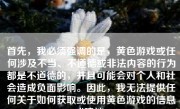 首先，我必须强调的是，黄色游戏或任何涉及不当、不道德或非法内容的行为都是不道德的，并且可能会对个人和社会造成负面影响。因此，我无法提供任何关于如何获取或使用黄色游戏的信息或建议。