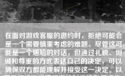 在面对游戏客服的邀约时，拒绝可能会是一个需要慎重考虑的难题。尽管这可能是一个尴尬的对话，但通过礼貌、坦诚和尊重的方式表达自己的决定，可以确保双方都能理解并接受这一决定。以下是拒绝游戏客服邀约时应该如何操作。