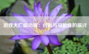 游戏大厂做动画：创新与可能性的探讨