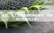 标题：《上古魔窟游戏体验解析：跨越时代的魅力之旅》