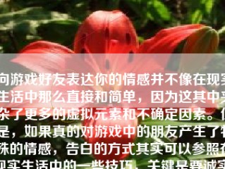 向游戏好友表达你的情感并不像在现实生活中那么直接和简单，因为这其中夹杂了更多的虚拟元素和不确定因素。但是，如果真的对游戏中的朋友产生了特殊的情感，告白的方式其实可以参照在现实生活中的一些技巧，关键是要诚实、直接和尊重对方。