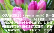 《权力的游戏》（Game of Thrones）是一部由美国作家乔治·R·R·马丁创作、HBO改编成电视剧的史诗奇幻巨作。从该系列的历史发展和最后的完结来看，这是一个探讨家族斗争、王位竞争、信仰忠诚与权谋爱情等多层次社会矛盾的复杂故事。