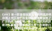 《DNF》是一款备受玩家喜爱的网络游戏，自其上线以来，在全球范围内都受到了广泛的关注和喜爱。那么，这款游戏到底怎么样呢？下面我将从多个方面进行详细的分析和评价。