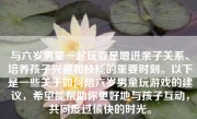 与六岁男童一起玩耍是增进亲子关系、培养孩子兴趣和技能的重要时刻。以下是一些关于如何陪六岁男童玩游戏的建议，希望能帮助你更好地与孩子互动，共同度过愉快的时光。