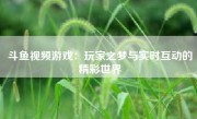 斗鱼视频游戏：玩家之梦与实时互动的精彩世界