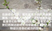 在游戏公司中，那些混得不错的人通常拥有一定的能力和特质，这些特质和技能是他们取得成功的关键。在本文中，我们将探讨游戏公司中混得不错的人的特征以及他们成功的因素。