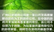 广州幻灵游戏公司是一家以开发高质量移动游戏为主的游戏公司，在中国的游戏开发领域有着重要的地位。该公司不仅致力于创新，为玩家提供富有吸引力的游戏体验，同时也在游戏的画面效果、故事情节、操作流畅度等方面都表现出了较高的专业水准。接下来我将详细探讨一下广州幻灵游戏公司的特点以及其在游戏开发领域的表现。