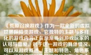 《荒原召唤游戏》作为一款全新的虚拟世界探险类游戏，它独特的主题与多样化的游戏内容正在渐渐得到游戏玩家的认可与喜爱。对于这一游戏的具体情况，可以从游戏概述、主题和特色、角色系统、场景细节以及其娱乐性与影响几个方面来进行详尽的探讨。