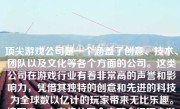 顶尖游戏公司是一个涵盖了创意、技术、团队以及文化等各个方面的公司。这类公司在游戏行业有着非常高的声誉和影响力，凭借其独特的创意和先进的科技为全球数以亿计的玩家带来无比乐趣。接下来，本文将从四个方面介绍顶尖游戏公司的优势与特色。