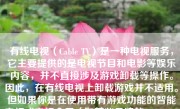 有线电视（Cable TV）是一种电视服务，它主要提供的是电视节目和电影等娱乐内容，并不直接涉及游戏卸载等操作。因此，在有线电视上卸载游戏并不适用。但如果你是在使用带有游戏功能的智能电视或电视盒子（如某些品牌的Android TV Box），那么卸载游戏的过程可能会与在智能手机或平板电脑上卸载应用类似。以下将详细介绍如何在智能电视上卸载游戏。