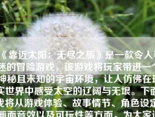 《靠近太阳：无尽之旅》是一款令人着迷的冒险游戏，该游戏将玩家带进一个神秘且未知的宇宙环境，让人仿佛在现实世界中感受太空的辽阔与无垠。下面，我将从游戏体验、故事情节、角色设定、画面音效以及可玩性等方面，为大家详细介绍这款游戏。