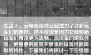 在当下，云电脑游戏已经成为了许多玩家们的选择。这不仅仅是因为它能够给玩家们带来更为流畅、高质量的游戏体验，更重要的是其不受本地设备性能限制的特性。下面我们将探讨一下在电脑上玩云电脑游戏的优缺点、所需设备与配置以及实际操作步骤，帮助大家全面了解并评价这种新兴的娱乐方式。