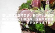 要让游戏下载得更快，我们可以通过多种方式来优化下载过程。这篇文章将详细解释这些方法，帮助你更快地下载游戏。