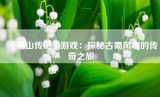 《蜀山传记》游戏：探秘古蜀风华的传奇之旅