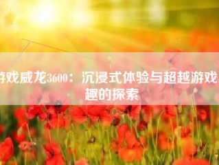 游戏威龙3600：沉浸式体验与超越游戏乐趣的探索