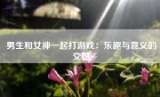 男生和女神一起打游戏：乐趣与意义的交织