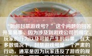 “如何封禁游戏号？”这个问题的回答并非易事，因为涉及到游戏公司的规定、玩家的行为以及可能产生的后果。在大多数情况下，封禁游戏号是一个严肃的行动，通常是因为玩家违反了游戏的规定或政策。下面，我将详细解释一下封禁游戏号的过程、原因以及如何避免这种情况。