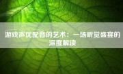 游戏声优配音的艺术：一场听觉盛宴的深度解读